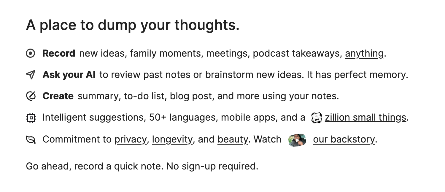 place to dump your thoughts.
Why is it so rare to see products older than a decade or two? We like products that last a lifetime. To avoid any external influence, Voicenotes is 100% self-funded.Record new ideas, family moments, meetings, podcast takeaways, anything.
Ask your AI to review past notes or brainstorm new ideas. It has perfect memory.
Create summary, to-do list, blog post, and more using your notes.
Intelligent suggestions, 50+ languages, mobile apps, and a zillion small things.
Commitment to privacy, longevity, and beauty. Watch backstory our backstory.
Go ahead, record a quick note. No sign-up required.
